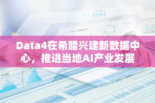 Data4在希腊兴建新数据中心，推进当地AI产业发展