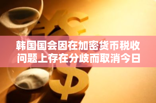 韩国国会因在加密货币税收问题上存在分歧而取消今日的全体会议