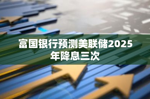 富国银行预测美联储2025年降息三次