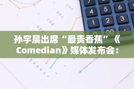 孙宇晨出席“最贵香蕉”《Comedian》媒体发布会：持续推动艺术与加密社区对话和互动