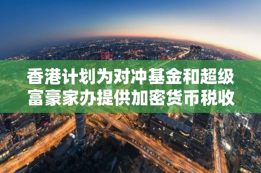 香港计划为对冲基金和超级富豪家办提供加密货币税收减免