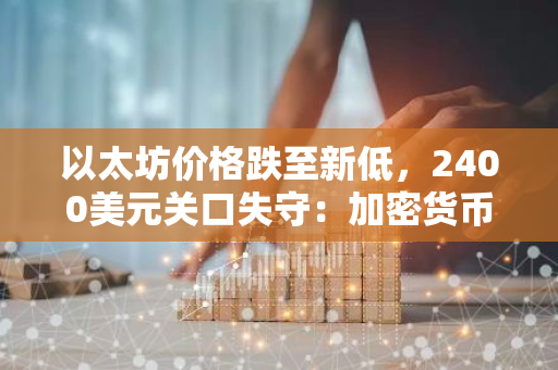 以太坊价格跌至新低，2400美元关口失守：加密货币市场震荡加剧