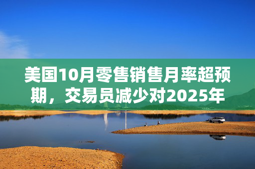 美国10月零售销售月率超预期，交易员减少对2025年美联储降息的押注