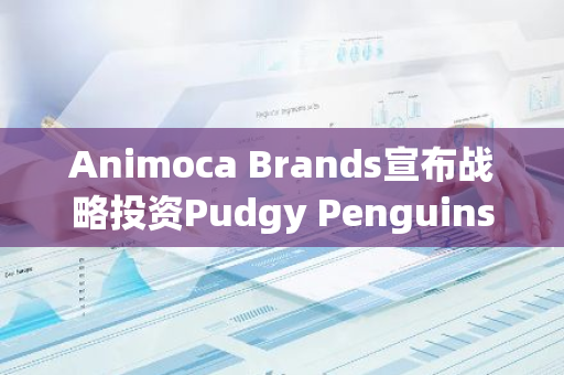 Animoca Brands宣布战略投资Pudgy Penguins母公司Igloo, Inc.