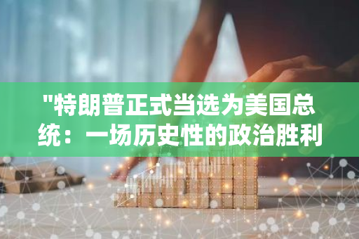 "特朗普正式当选为美国总统：一场历史性的政治胜利与美国政治格局的重塑"