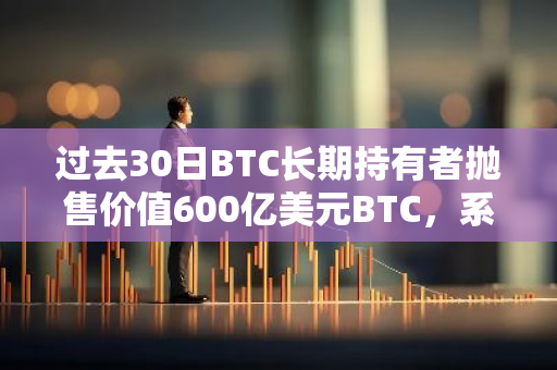 过去30日BTC长期持有者抛售价值600亿美元BTC，系「本周期最大规模获利了结」行为
