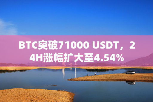 BTC突破71000 USDT，24H涨幅扩大至4.54%