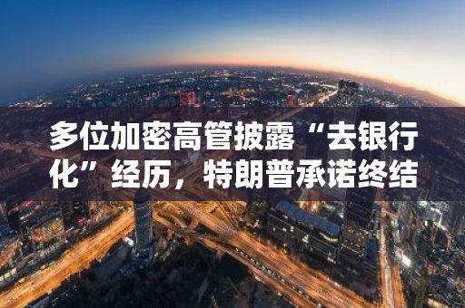 多位加密高管披露“去银行化”经历，特朗普承诺终结“行动扼杀2.0”