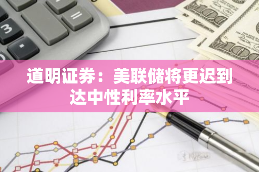 道明证券：美联储将更迟到达中性利率水平