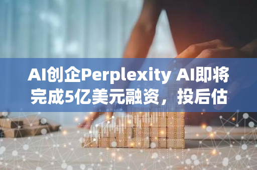 AI创企Perplexity AI即将完成5亿美元融资，投后估值达90亿美元