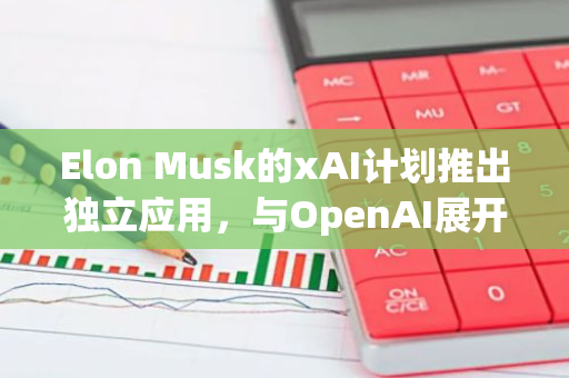 Elon Musk的xAI计划推出独立应用，与OpenAI展开竞争