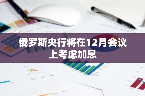 俄罗斯央行将在12月会议上考虑加息
