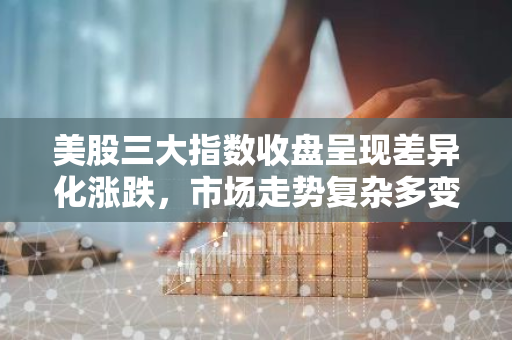 美股三大指数收盘呈现差异化涨跌，市场走势复杂多变