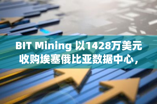 BIT Mining 以1428万美元收购埃塞俄比亚数据中心，加速挖矿业务扩展