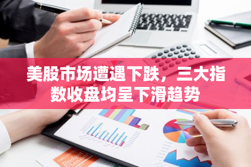 美股市场遭遇下跌，三大指数收盘均呈下滑趋势