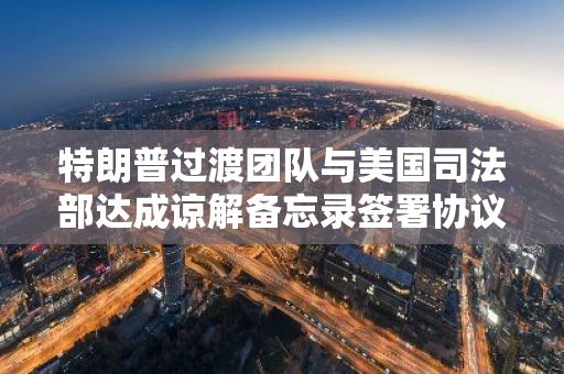 特朗普过渡团队与美国司法部达成谅解备忘录签署协议