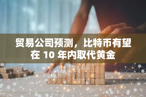 贸易公司预测，比特币有望在 10 年内取代黄金