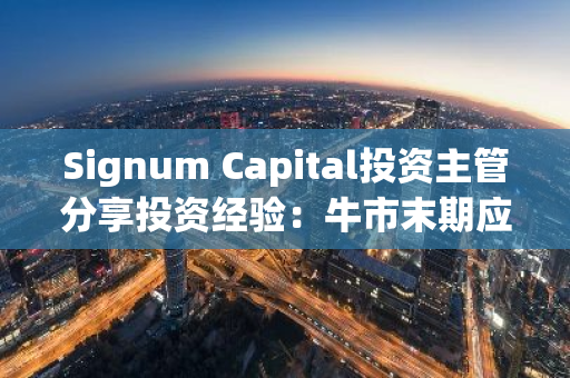 Signum Capital投资主管分享投资经验：牛市末期应减少风险，关注”不亏即是赢”