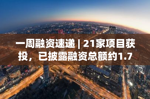 一周融资速递 | 21家项目获投，已披露融资总额约1.73亿美元（11.25-12.1）