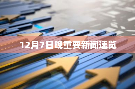 12月7日晚重要新闻速览