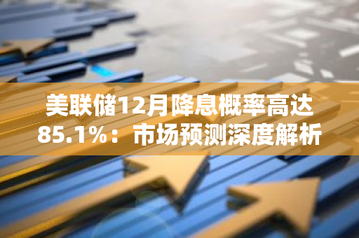 美联储12月降息概率高达85.1%：市场预测深度解析