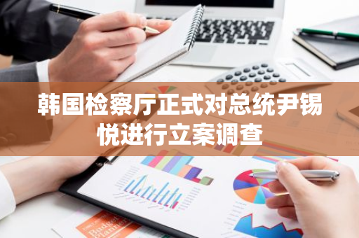 韩国检察厅正式对总统尹锡悦进行立案调查