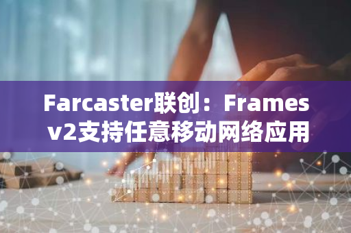 Farcaster联创：Frames v2支持任意移动网络应用作为frame