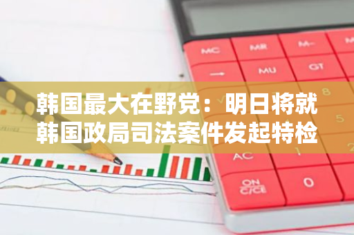 韩国最大在野党：明日将就韩国政局司法案件发起特检法案