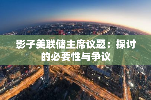 影子美联储主席议题：探讨的必要性与争议