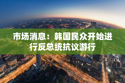 市场消息：韩国民众开始进行反总统抗议游行
