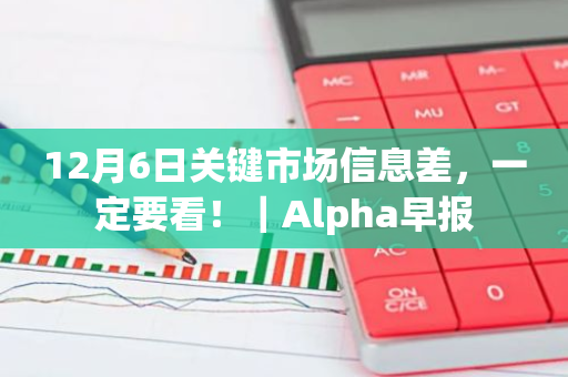 12月6日关键市场信息差，一定要看！｜Alpha早报