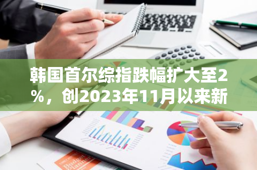韩国首尔综指跌幅扩大至2%，创2023年11月以来新低