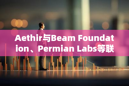 Aethir与Beam Foundation、Permian Labs等联合推出TACOM，拟募资4000万美元