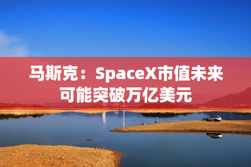 马斯克：SpaceX市值未来可能突破万亿美元
