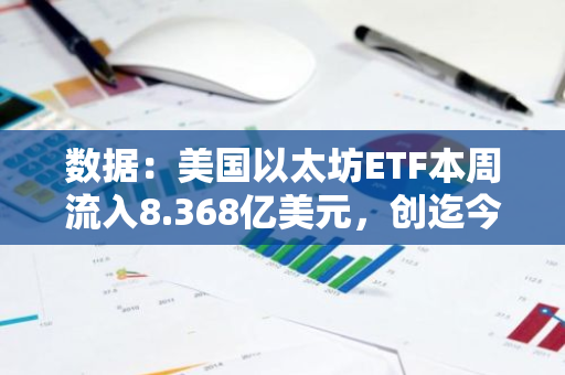 数据：美国以太坊ETF本周流入8.368亿美元，创迄今最高单周纪录