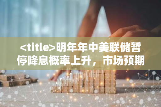 明年年中美联储暂停降息概率上升，市场预期调整