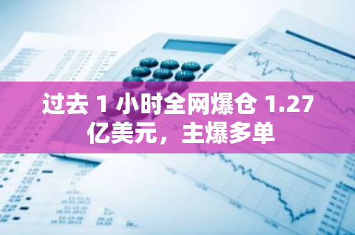 过去 1 小时全网爆仓 1.27 亿美元，主爆多单