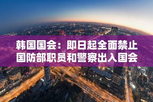 韩国国会：即日起全面禁止国防部职员和警察出入国会