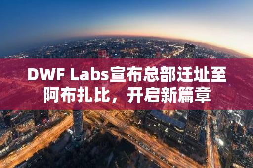 DWF Labs宣布总部迁址至阿布扎比，开启新篇章