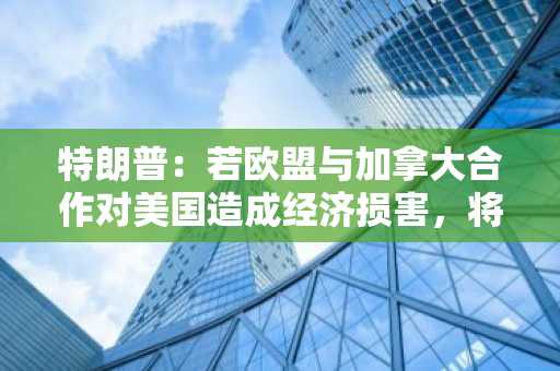 特朗普：若欧盟与加拿大合作对美国造成经济损害，将对他们征收远高于目前计划的大规模关税