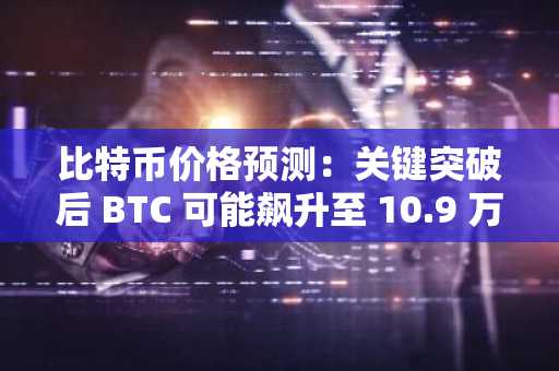 比特币价格预测：关键突破后 BTC 可能飙升至 10.9 万美元