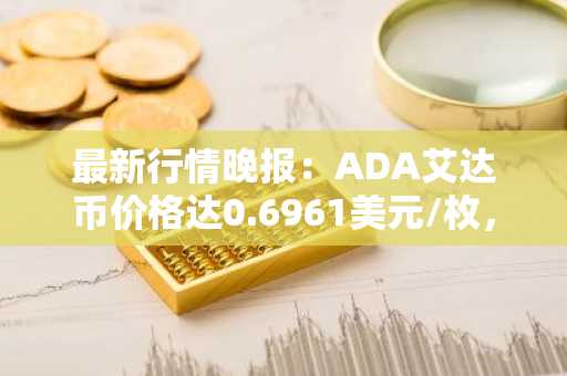 最新行情晚报：ADA艾达币价格达0.6961美元/枚，日内跌幅-2.16%