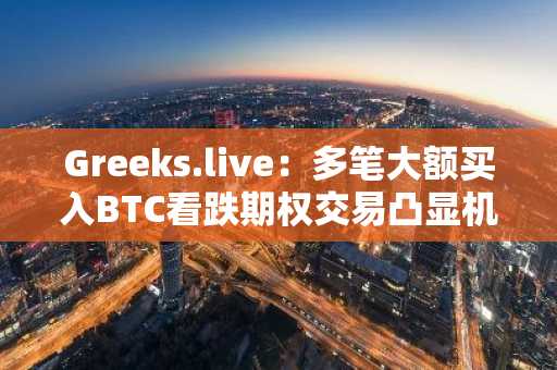Greeks.live：多笔大额买入BTC看跌期权交易凸显机构投资者在积极对冲下行风险