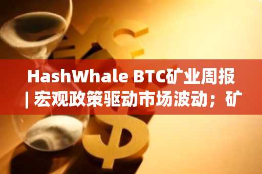 HashWhale BTC矿业周报 | 宏观政策驱动市场波动；矿工收益承压（3.03-3.09）