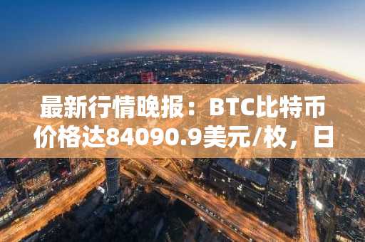最新行情晚报：BTC比特币价格达84090.9美元/枚，日内跌幅-1.01%