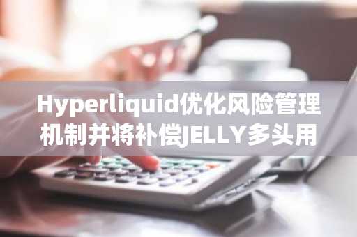 Hyperliquid优化风险管理机制并将补偿JELLY多头用户