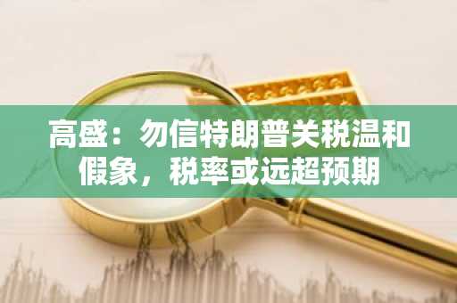 高盛：勿信特朗普关税温和假象，税率或远超预期