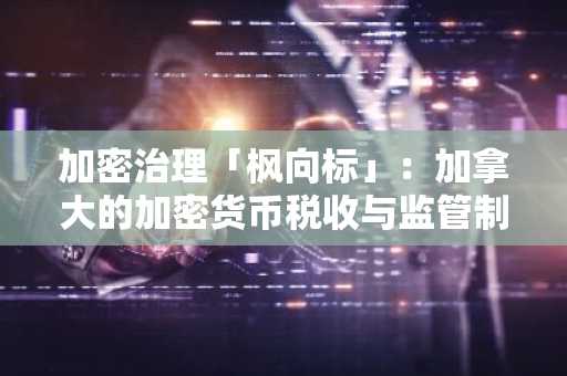 加密治理「枫向标」：加拿大的加密货币税收与监管制度