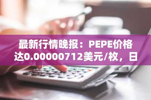 最新行情晚报：PEPE价格达0.00000712美元/枚，日内涨幅3.04%