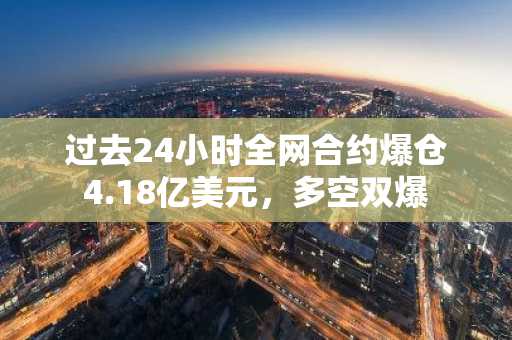 过去24小时全网合约爆仓4.18亿美元，多空双爆